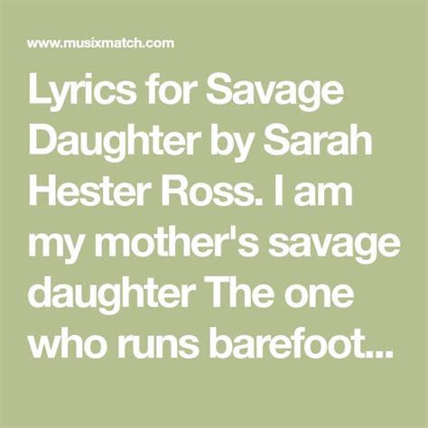 Savage Daughter Lyrics I am my mother's savage daughter The one who runs barefoot Cursing sharp stones I am my mother's savage daughter I will not cut my hair I will not lower my voice My mother's child is a savage She looks for her omens in the colors of stones In the faces of cats, in the falling of feathers In the dancing of fire In the curve of. . Mothers savage daughter lyrics